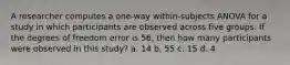 A researcher computes a one-way within-subjects ANOVA for a study in which participants are observed across five groups. If the degrees of freedom error is 56, then how many participants were observed in this study? a. 14 b. 55 c. 15 d. 4