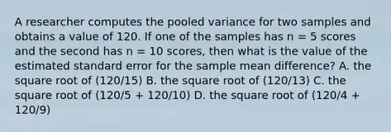 A researcher computes the pooled variance for two samples and obtains a value of 120. If one of the samples has n = 5 scores and the second has n = 10 scores, then what is the value of the estimated standard error for the sample mean difference? A. the square root of (120/15) B. the square root of (120/13) C. the square root of (120/5 + 120/10) D. the square root of (120/4 + 120/9)