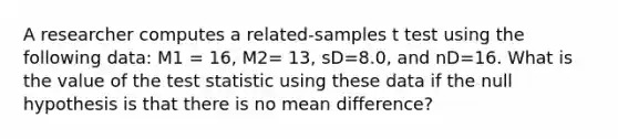 A researcher computes a related-samples t test using the following data: M1 = 16, M2= 13, sD=8.0, and nD=16. What is the value of the test statistic using these data if the null hypothesis is that there is no mean difference?