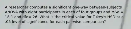 A researcher computes a significant one-way between-subjects ANOVA with eight participants in each of four groups and MSe = 18.1 and dfe= 28. What is the critical value for Tukey's HSD at a .05 level of significance for each pairwise comparison?