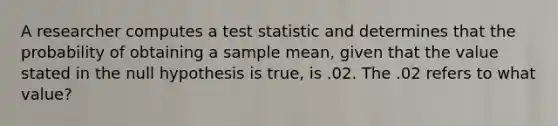 A researcher computes a test statistic and determines that the probability of obtaining a sample mean, given that the value stated in the null hypothesis is true, is .02. The .02 refers to what value?