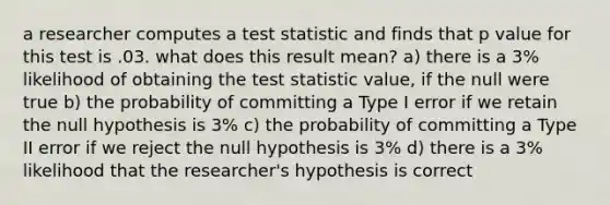 a researcher computes a test statistic and finds that p value for this test is .03. what does this result mean? a) there is a 3% likelihood of obtaining <a href='https://www.questionai.com/knowledge/kzeQt8hpQB-the-test-statistic' class='anchor-knowledge'>the test statistic</a> value, if the null were true b) the probability of committing a Type I error if we retain the null hypothesis is 3% c) the probability of committing a Type II error if we reject the null hypothesis is 3% d) there is a 3% likelihood that the researcher's hypothesis is correct