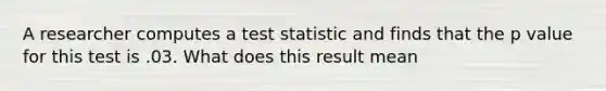 A researcher computes a test statistic and finds that the p value for this test is .03. What does this result mean