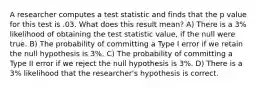 A researcher computes a test statistic and finds that the p value for this test is .03. What does this result mean? A) There is a 3% likelihood of obtaining the test statistic value, if the null were true. B) The probability of committing a Type I error if we retain the null hypothesis is 3%. C) The probability of committing a Type II error if we reject the null hypothesis is 3%. D) There is a 3% likelihood that the researcher's hypothesis is correct.