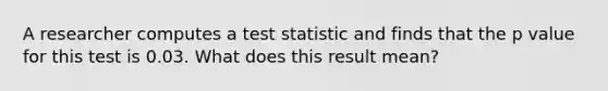 A researcher computes a test statistic and finds that the p value for this test is 0.03. What does this result mean?