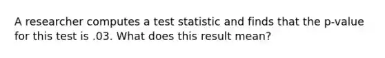 A researcher computes a test statistic and finds that the p-value for this test is .03. What does this result mean?