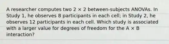 A researcher computes two 2 × 2 between-subjects ANOVAs. In Study 1, he observes 8 participants in each cell; in Study 2, he observes 12 participants in each cell. Which study is associated with a larger value for degrees of freedom for the A × B interaction?