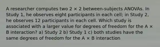 A researcher computes two 2 × 2 between-subjects ANOVAs. In Study 1, he observes eight participants in each cell; in Study 2, he observes 12 participants in each cell. Which study is associated with a larger value for degrees of freedom for the A × B interaction? a) Study 2 b) Study 1 c) both studies have the same degrees of freedom for the A × B interaction