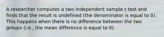 A researcher computes a two-independent sample t test and finds that the result is undefined (the denominator is equal to 0). This happens when there is no difference between the two groups (i.e., the mean difference is equal to 0).