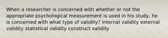 When a researcher is concerned with whether or not the appropriate psychological measurement is used in his study, he is concerned with what type of validity? internal validity external validity statistical validity construct validity