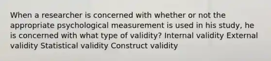 When a researcher is concerned with whether or not the appropriate psychological measurement is used in his study, he is concerned with what type of validity? Internal validity External validity Statistical validity Construct validity