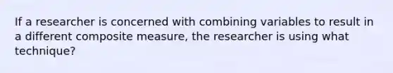 If a researcher is concerned with combining variables to result in a different composite measure, the researcher is using what technique?