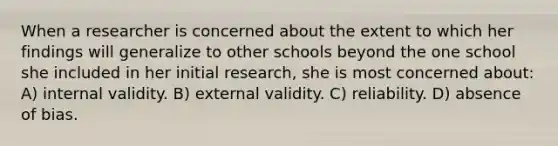 When a researcher is concerned about the extent to which her findings will generalize to other schools beyond the one school she included in her initial research, she is most concerned about: A) internal validity. B) external validity. C) reliability. D) absence of bias.