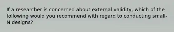 If a researcher is concerned about external validity, which of the following would you recommend with regard to conducting small- N designs?