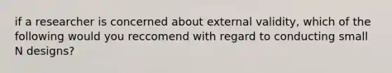 if a researcher is concerned about external validity, which of the following would you reccomend with regard to conducting small N designs?