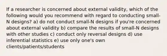 If a researcher is concerned about external validity, which of the following would you recommend with regard to conducting small-N designs? a) do not conduct small-N designs if you're concerned about external validity b) compare the results of small-N designs with other studies c) conduct only reversal designs d) use inferential statistics e) use only one's own clients/patients/students