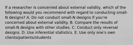 If a researcher is concerned about external validity, which of the following would you recommend with regard to conducting small-N designs? A. Do not conduct small-N designs if you're concerned about external validity. B. Compare the results of small-N designs with other studies. C. Conduct only reversal designs. D. Use inferential statistics. E. Use only one's own clients/patients/students