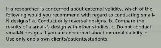 If a researcher is concerned about external validity, which of the following would you recommend with regard to conducting small- N designs? a. Conduct only reversal designs. b. Compare the results of a small-N design with other studies. c. Do not conduct small-N designs if you are concerned about external validity. d. Use only one's own clients/patients/students.