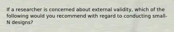 If a researcher is concerned about external validity, which of the following would you recommend with regard to conducting small-N designs?