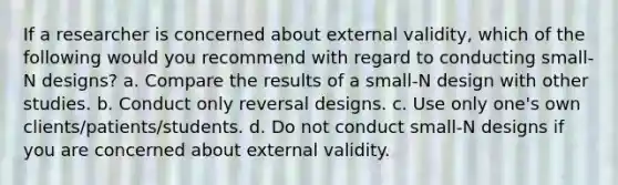 If a researcher is concerned about external validity, which of the following would you recommend with regard to conducting small- N designs? a. Compare the results of a small-N design with other studies. b. Conduct only reversal designs. c. Use only one's own clients/patients/students. d. Do not conduct small-N designs if you are concerned about external validity.