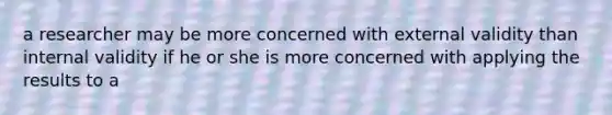 a researcher may be more concerned with external validity than internal validity if he or she is more concerned with applying the results to a