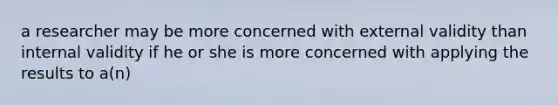a researcher may be more concerned with external validity than internal validity if he or she is more concerned with applying the results to a(n)