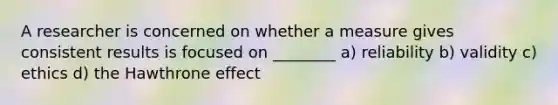 A researcher is concerned on whether a measure gives consistent results is focused on ________ a) reliability b) validity c) ethics d) the Hawthrone effect