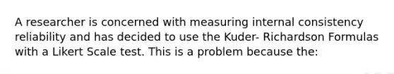 A researcher is concerned with measuring internal consistency reliability and has decided to use the Kuder- Richardson Formulas with a Likert Scale test. This is a problem because the: