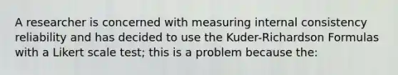 A researcher is concerned with measuring internal consistency reliability and has decided to use the Kuder-Richardson Formulas with a Likert scale test; this is a problem because the: