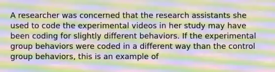 A researcher was concerned that the research assistants she used to code the experimental videos in her study may have been coding for slightly different behaviors. If the experimental <a href='https://www.questionai.com/knowledge/kAbGTxkZ3g-group-behavior' class='anchor-knowledge'>group behavior</a>s were coded in a different way than the control group behaviors, this is an example of