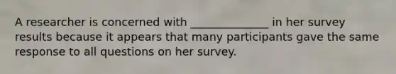 A researcher is concerned with ______________ in her survey results because it appears that many participants gave the same response to all questions on her survey.