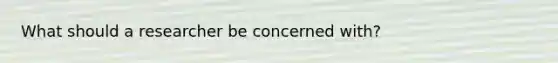 What should a researcher be concerned with?