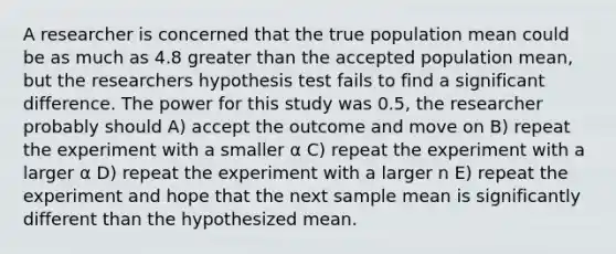 A researcher is concerned that the true population mean could be as much as 4.8 <a href='https://www.questionai.com/knowledge/ktgHnBD4o3-greater-than' class='anchor-knowledge'>greater than</a> the accepted population mean, but the researchers hypothesis test fails to find a significant difference. The power for this study was 0.5, the researcher probably should A) accept the outcome and move on B) repeat the experiment with a smaller α C) repeat the experiment with a larger α D) repeat the experiment with a larger n E) repeat the experiment and hope that the next sample mean is significantly different than the hypothesized mean.