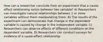 How can a researcher conclude from an experiment that a cause-effect relationship exists between two variable? A) Researchers can investigate natural relationships between 2 or more variables without them manipulating them. B) The results of the experiment can demonstrate that change in the dependent variable is caused by change in the independent variable. C) Researchers can observe effects of different conditions on the dependent variable. D) Researchers can conduct surveys for evidence of a cause-effect relationship.