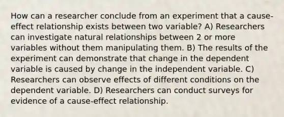 How can a researcher conclude from an experiment that a cause-effect relationship exists between two variable? A) Researchers can investigate natural relationships between 2 or more variables without them manipulating them. B) The results of the experiment can demonstrate that change in the dependent variable is caused by change in the independent variable. C) Researchers can observe effects of different conditions on the dependent variable. D) Researchers can conduct surveys for evidence of a cause-effect relationship.