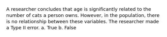 A researcher concludes that age is significantly related to the number of cats a person owns. However, in the population, there is no relationship between these variables. The researcher made a Type II error. a. True b. False