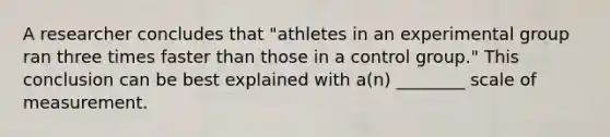 A researcher concludes that "athletes in an experimental group ran three times faster than those in a control group." This conclusion can be best explained with a(n) ________ scale of measurement.