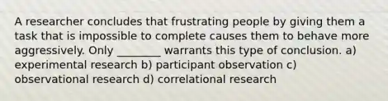 A researcher concludes that frustrating people by giving them a task that is impossible to complete causes them to behave more aggressively. Only ________ warrants this type of conclusion. a) experimental research b) participant observation c) observational research d) correlational research