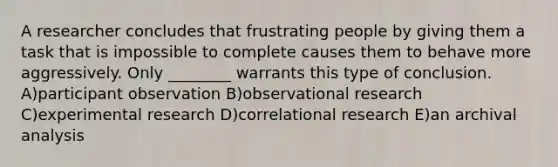 A researcher concludes that frustrating people by giving them a task that is impossible to complete causes them to behave more aggressively. Only ________ warrants this type of conclusion. A)participant observation B)observational research C)experimental research D)correlational research E)an archival analysis