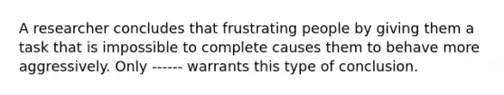 A researcher concludes that frustrating people by giving them a task that is impossible to complete causes them to behave more aggressively. Only ------ warrants this type of conclusion.