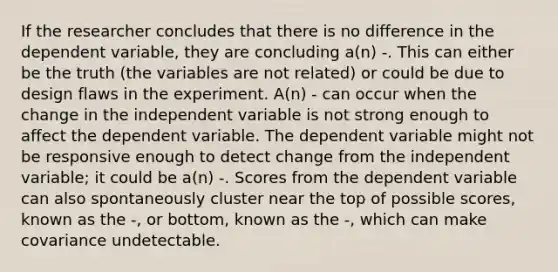 If the researcher concludes that there is no difference in the dependent variable, they are concluding a(n) -. This can either be the truth (the variables are not related) or could be due to design flaws in the experiment. A(n) - can occur when the change in the independent variable is not strong enough to affect the dependent variable. The dependent variable might not be responsive enough to detect change from the independent variable; it could be a(n) -. Scores from the dependent variable can also spontaneously cluster near the top of possible scores, known as the -, or bottom, known as the -, which can make covariance undetectable.