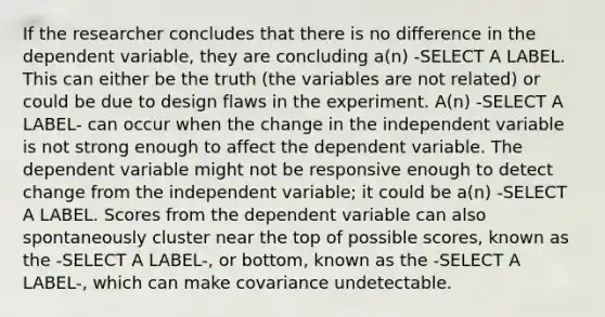 If the researcher concludes that there is no difference in the dependent variable, they are concluding a(n) -SELECT A LABEL. This can either be the truth (the variables are not related) or could be due to design flaws in the experiment. A(n) -SELECT A LABEL- can occur when the change in the independent variable is not strong enough to affect the dependent variable. The dependent variable might not be responsive enough to detect change from the independent variable; it could be a(n) -SELECT A LABEL. Scores from the dependent variable can also spontaneously cluster near the top of possible scores, known as the -SELECT A LABEL-, or bottom, known as the -SELECT A LABEL-, which can make covariance undetectable.