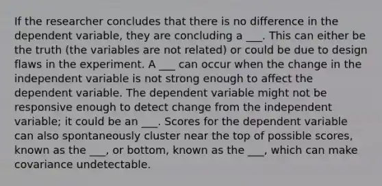 If the researcher concludes that there is no difference in the dependent variable, they are concluding a ___. This can either be the truth (the variables are not related) or could be due to design flaws in the experiment. A ___ can occur when the change in the independent variable is not strong enough to affect the dependent variable. The dependent variable might not be responsive enough to detect change from the independent variable; it could be an ___. Scores for the dependent variable can also spontaneously cluster near the top of possible scores, known as the ___, or bottom, known as the ___, which can make covariance undetectable.