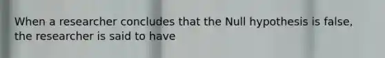 When a researcher concludes that the Null hypothesis is false, the researcher is said to have