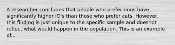 A researcher concludes that people who prefer dogs have significantly higher IQ's than those who prefer cats. However, this finding is just unique to the specific sample and doesnot reflect what would happen in the population. This is an example of...