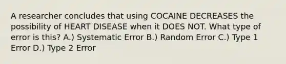 A researcher concludes that using COCAINE DECREASES the possibility of HEART DISEASE when it DOES NOT. What type of error is this? A.) Systematic Error B.) Random Error C.) Type 1 Error D.) Type 2 Error