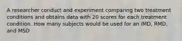 A researcher conduct and experiment comparing two treatment conditions and obtains data with 20 scores for each treatment condition. How many subjects would be used for an IMD, RMD, and MSD