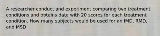 A researcher conduct and experiment comparing two treatment conditions and obtains data with 20 scores for each treatment condition. How many subjects would be used for an IMD, RMD, and MSD