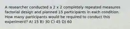 A researcher conducted a 2 x 2 completely repeated measures factorial design and planned 15 participants in each condition. How many participants would be required to conduct this experiment? A) 15 B) 30 C) 45 D) 60