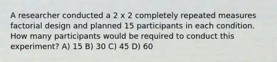 A researcher conducted a 2 x 2 completely repeated measures factorial design and planned 15 participants in each condition. How many participants would be required to conduct this experiment? A) 15 B) 30 C) 45 D) 60